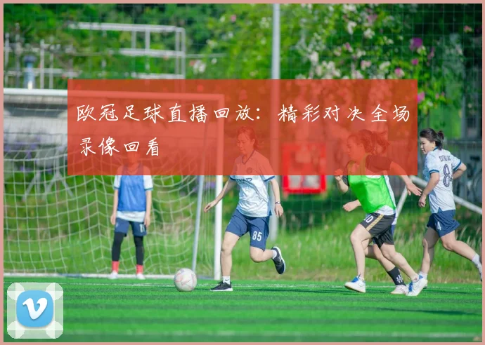 欧冠足球直播回放：精彩对决全场录像回看