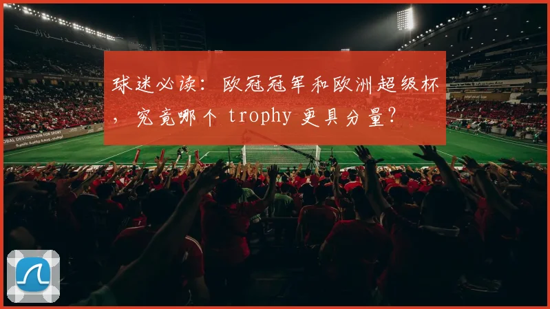 球迷必读：欧冠冠军和欧洲超级杯，究竟哪个 trophy 更具分量？