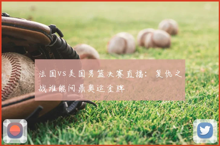 法国vs美国男篮决赛直播：复仇之战谁能问鼎奥运金牌