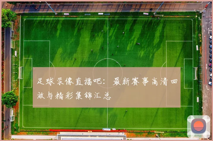 足球录像直播吧：最新赛事高清回放与精彩集锦汇总