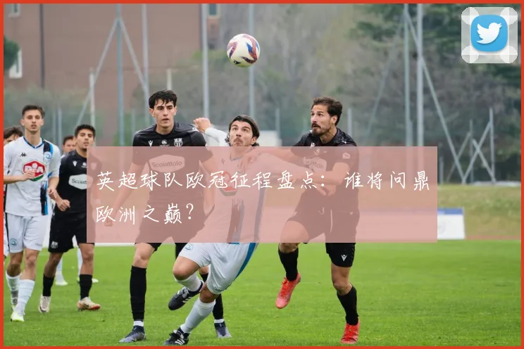 英超球队欧冠征程盘点：谁将问鼎欧洲之巅？