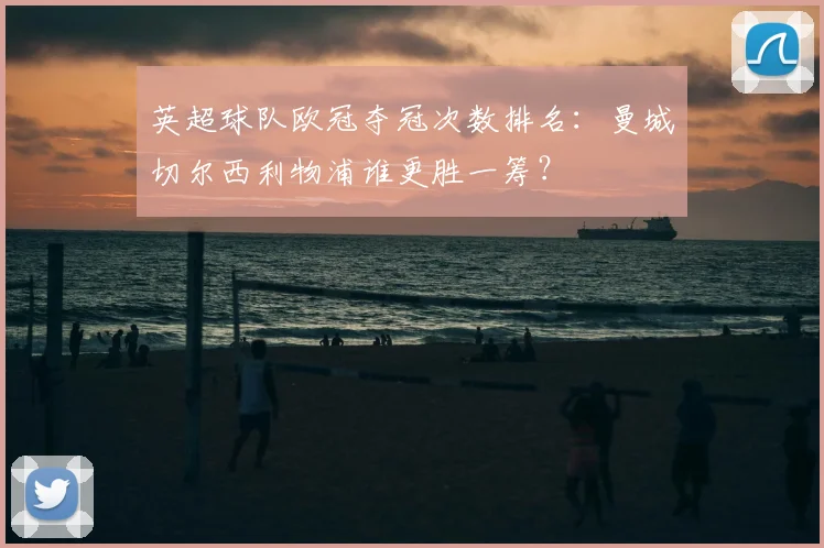 英超球队欧冠夺冠次数排名：曼城切尔西利物浦谁更胜一筹？
