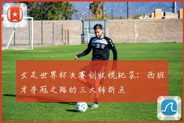 女足世界杯决赛创收视纪录：西班牙夺冠之路的三大转折点
