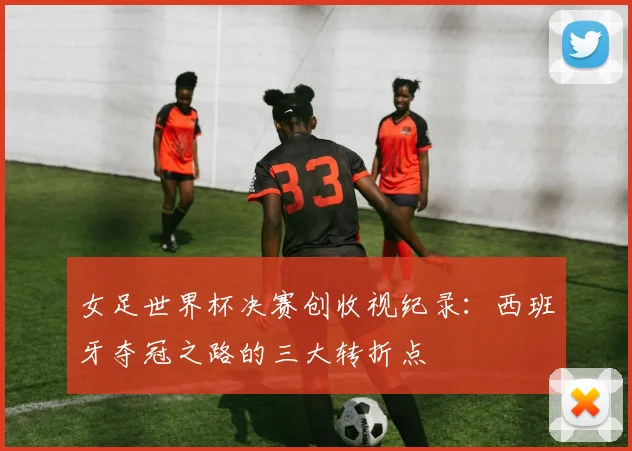 女足世界杯决赛创收视纪录：西班牙夺冠之路的三大转折点