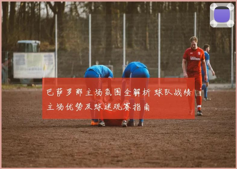 巴萨罗那主场氛围全解析 球队战绩主场优势及球迷观赛指南