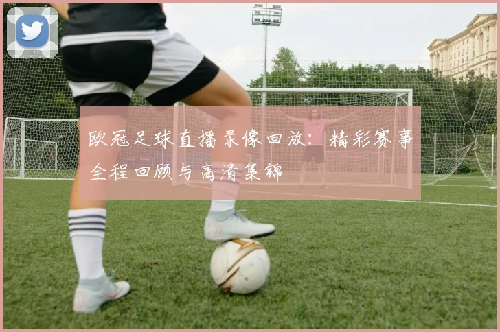 欧冠足球直播录像回放：精彩赛事全程回顾与高清集锦