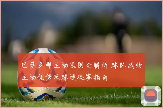 巴萨罗那主场氛围全解析 球队战绩主场优势及球迷观赛指南