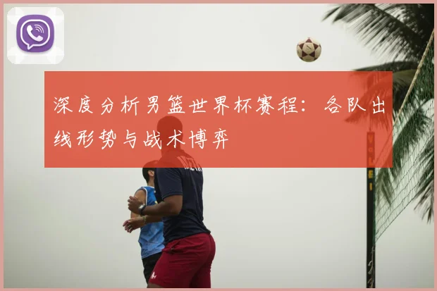 深度分析男篮世界杯赛程：各队出线形势与战术博弈