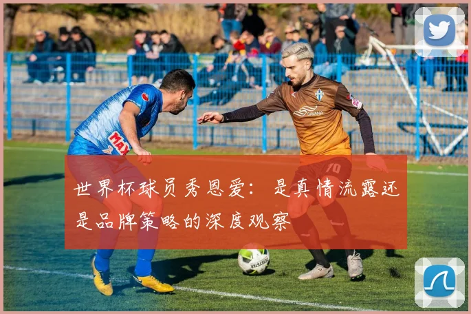 世界杯球员秀恩爱:是真情流露还是品牌策略的深度观察