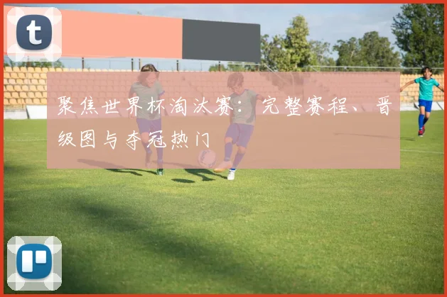 聚焦世界杯淘汰赛:完整赛程、晋级图与夺冠热门