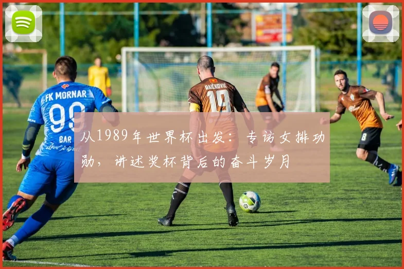 从1989年世界杯出发：专访女排功勋，讲述奖杯背后的奋斗岁月