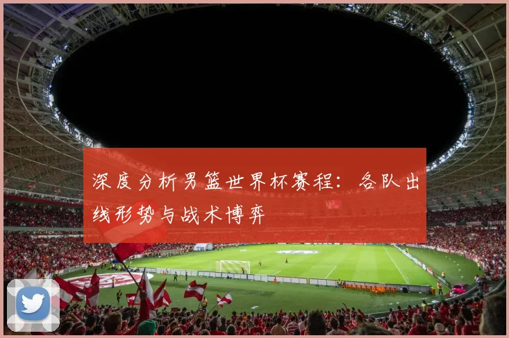 深度分析男篮世界杯赛程：各队出线形势与战术博弈