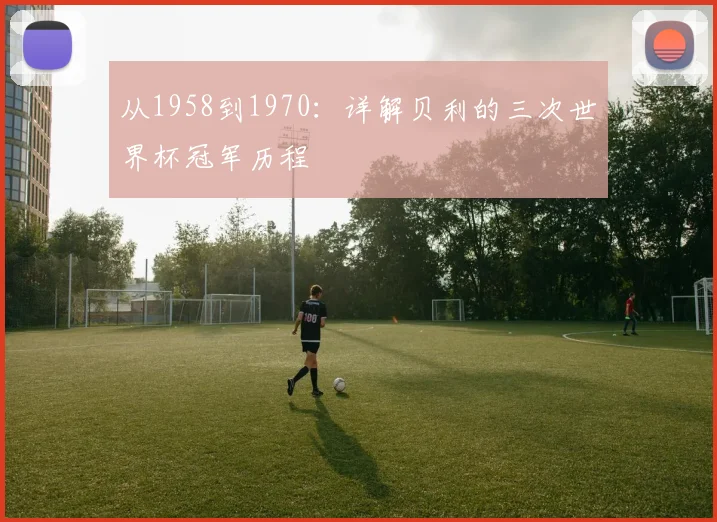 从1958到1970：详解贝利的三次世界杯冠军历程