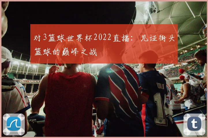对3篮球世界杯2022直播：见证街头篮球的巅峰之战