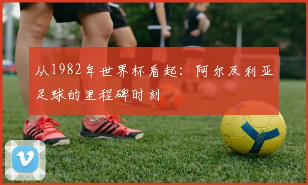 从1982年世界杯看起：阿尔及利亚足球的里程碑时刻