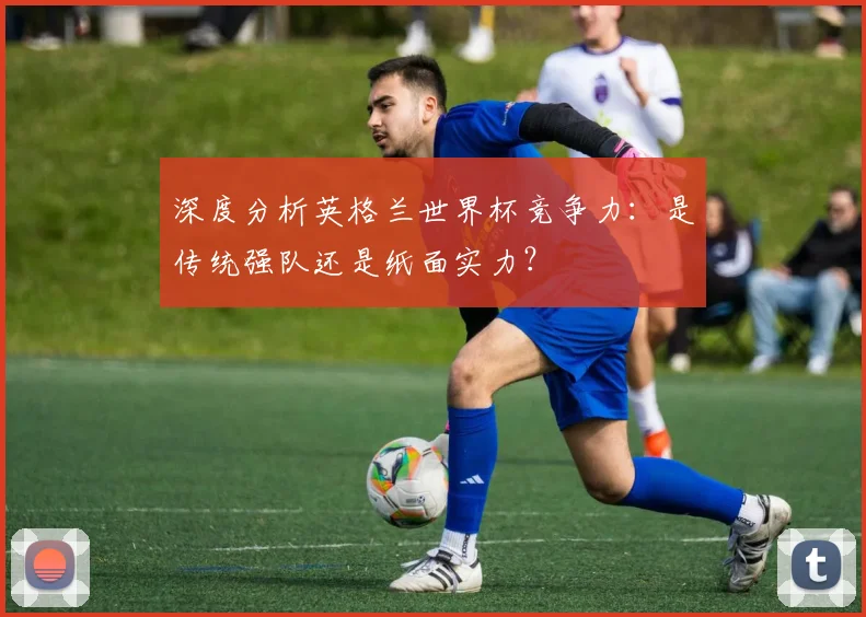 深度分析英格兰世界杯竞争力：是传统强队还是纸面实力？
