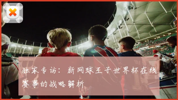 独家专访:新网球王子世界杯在线赛事的战略解析