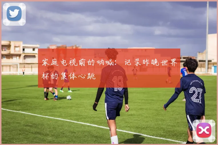 家庭电视前的呐喊：记录昨晚世界杯的集体心跳