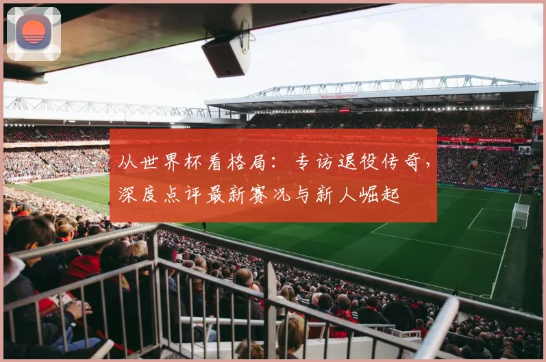 从世界杯看格局:专访退役传奇,深度点评最新赛况与新人崛起