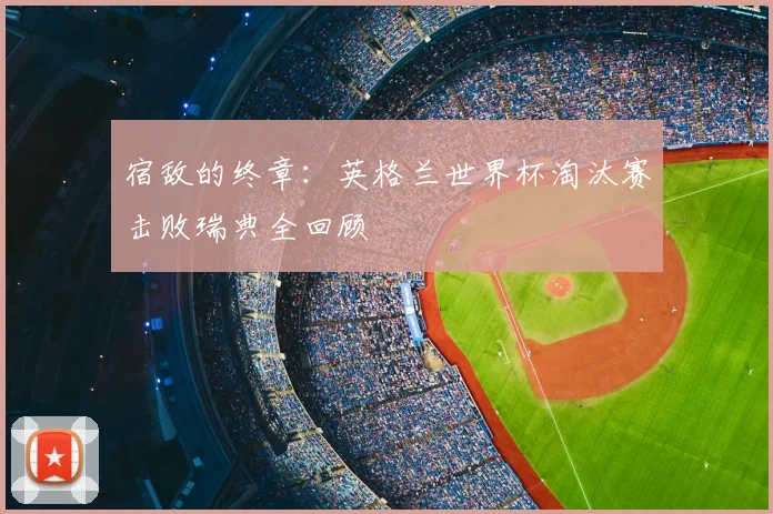 宿敌的终章：英格兰世界杯淘汰赛击败瑞典全回顾