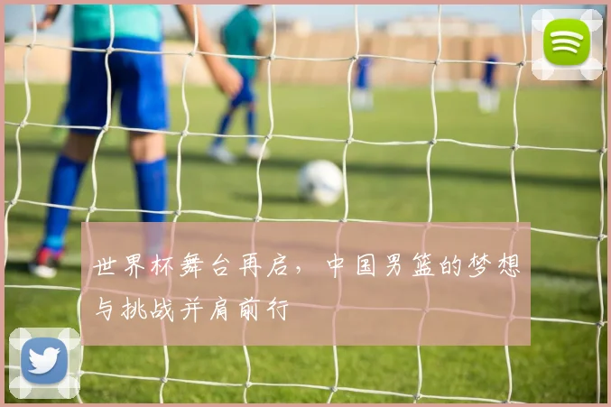 世界杯舞台再启，中国男篮的梦想与挑战并肩前行