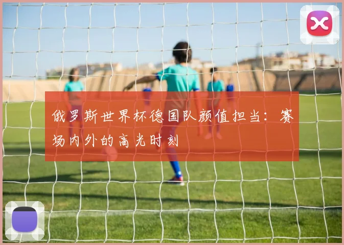 俄罗斯世界杯德国队颜值担当：赛场内外的高光时刻